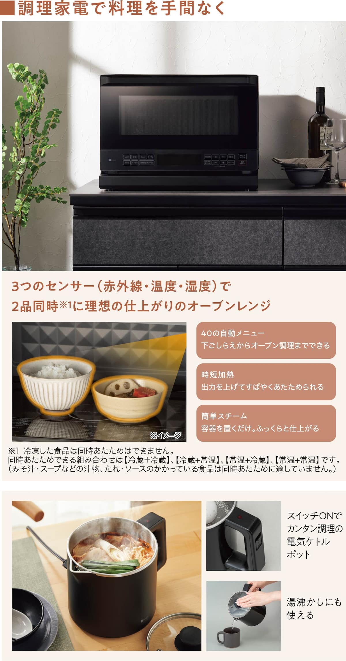 ■調理家電で料理を手間なく 3つのセンサー（赤外線・温度・湿度）で2品同時※1に理想の仕上がりのオーブンレンジ 40の自動メニュー 下ごしらえからオーブン調理までできる 時短加熱 出力を上げてすばやくあたためられる 簡単スチーム 容器を置くだけ。ふっくらと仕上がる ※1 冷凍した食品は同時あたためはできません。同時あたためできる組み合わせは【冷蔵＋冷蔵】、【冷蔵+常温】、【常温+冷蔵】、【常温+常温】です。（みそ汁・スープなどの汁物、たれ・ソースのかかっている食品は同時あたために適していません。）  スイッチONでカンタン調理の電気ケトルポット 湯沸かしにも使える