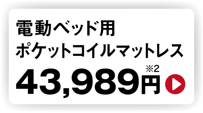 電動ベッド用ポケットコイルマットレス 43,989円※2  ※2 マットレスは非課税対象の電動ベッドと同時購入の場合に限り39,990円（非課税）となります。