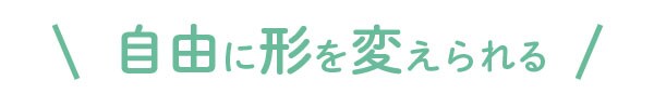 自由に形を変えられる
