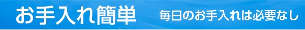 お手入れ簡単 毎日のお手入れは必要なし