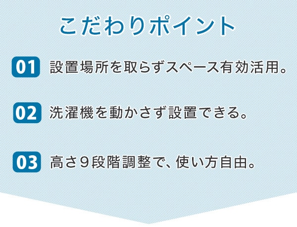 こだわりポイント01. 壁面を有効活用してスペース大幅活用。02. 洗濯機を動かさずに設置できる。03. 高さ9段階調整で、使い方自由。