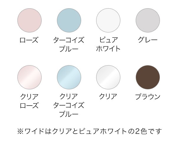 ローズ/ターコイズブルー/ピュアホワイト/グレー/クリアローズ/クリアターコイズブルー/クリア/ブラウン ※ワイドはクリアとピュアホワイトの2色です