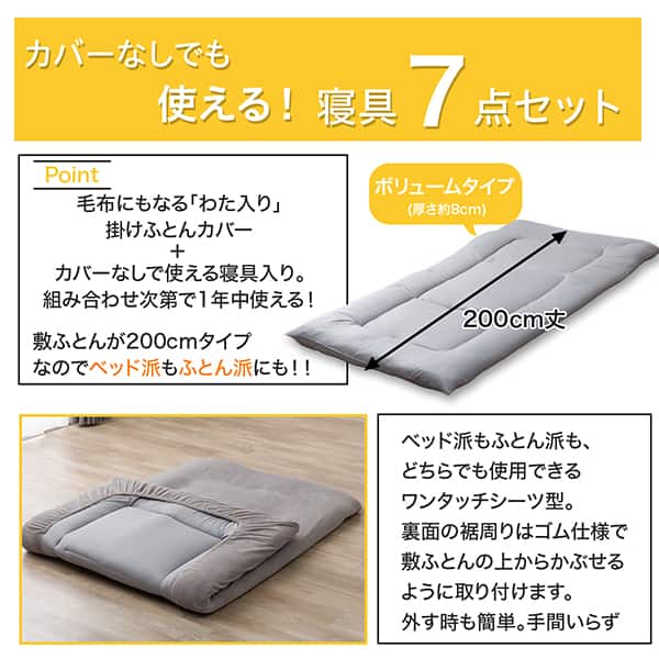カバーなしでも使える！寝具7点セット。毛布にもなる「わた入り」掛ふとんカバー＋カバーなしで使える寝具入り。組み合わせ次第で1年中使える！敷ふとんが200cmタイプなのでベッド派もふとん派にも！ベッド派もふとん派も、どちらでも使用できるワンタッチシーツ型。裏面の裾まわりはゴム仕様で敷ふとんの上からかぶせるように取り付けます。外す時も簡単。手間いらず