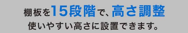 棚板を15段階で、高さ調節 使いやすい高さに設置できます