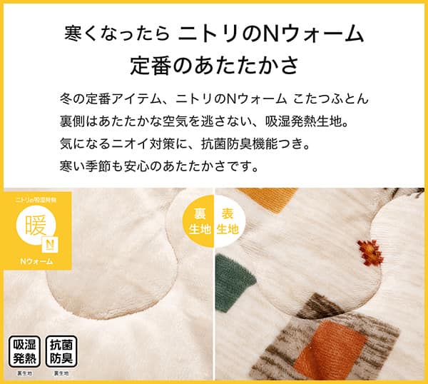 寒くなったらニトリのＮウォーム定番のあたたかさ。冬の定番アイテム、ニトリのＮウォームこたつふとん裏側はあたたかな空気を逃さない、吸湿発熱生地。気になるニオイ対策に、抗菌防臭機能つき。寒い季節も安心のあたたかさです。吸湿発熱（裏生地）、抗菌防臭（裏生地）