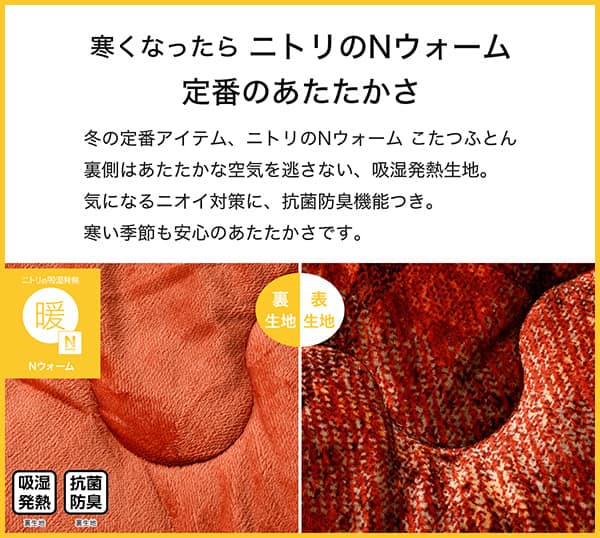 寒くなったらニトリのＮウォーム定番のあたたかさ。冬の定番アイテム、ニトリのＮウォームこたつふとん裏側はあたたかな空気を逃さない、吸湿発熱生地。気になるニオイ対策に、抗菌防臭機能つき。寒い季節も安心のあたたかさです。吸湿発熱（裏生地）、抗菌防臭（裏生地）