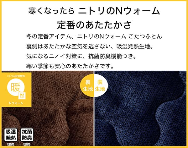 寒くなったらニトリのNウォーム定番のあたたかさ。冬の定番アイテム、ニトリのNウォームこたつふとん裏側はあたたかな空気を逃さない、吸湿発熱生地。気になるニオイ対策に、抗菌防臭機能付き。寒い季節も安心のあたたかさです。