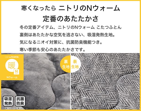 寒くなったらニトリのNウォーム定番のあたたかさ。冬の定番アイテム、ニトリのNウォームこたつふとん裏側はあたたかな空気を逃さない、吸湿発熱生地。気になるニオイ対策に、抗菌防臭機能付き。寒い季節も安心のあたたかさです。