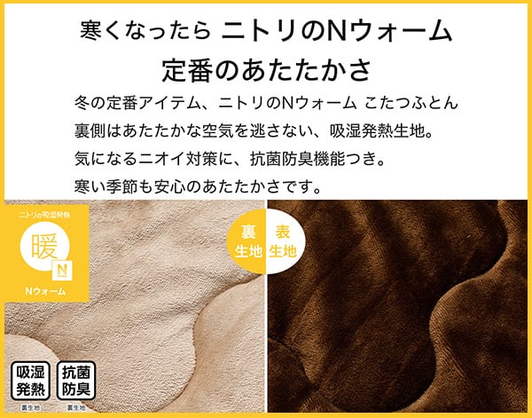 寒くなったらニトリのNウォーム定番のあたたかさ。冬の定番アイテム、ニトリのNウォームこたつふとん裏側はあたたかな空気を逃さない、吸湿発熱生地。気になるニオイ対策に、抗菌防臭機能付き。寒い季節も安心のあたたかさです。