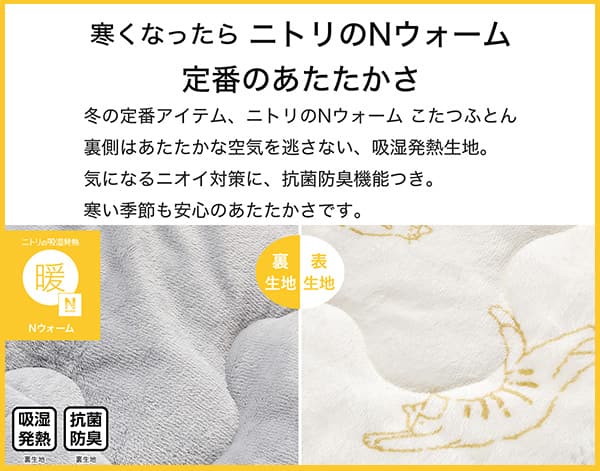 寒くなったらニトリのNウォーム定番のあたたかさ。冬の定番アイテム、ニトリのNウォームこたつふとん裏側はあたたかな空気を逃さない、吸湿発熱生地。気になるニオイ対策に、抗菌防臭機能付き。寒い季節も安心のあたたかさです。