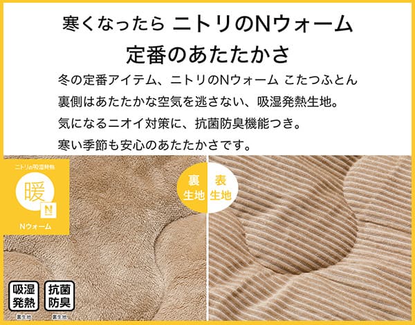 寒くなったらニトリのNウォーム定番のあたたかさ。冬の定番アイテム、ニトリのNウォームこたつふとん裏側はあたたかな空気を逃さない、吸湿発熱生地。気になるニオイ対策に、抗菌防臭機能付き。寒い季節も安心のあたたかさです。