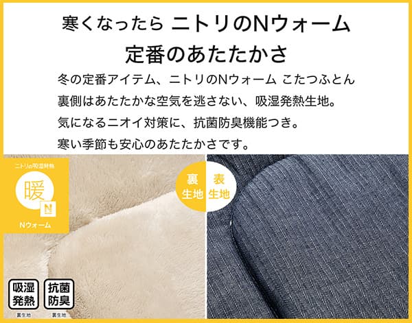 寒くなったらニトリのNウォーム定番のあたたかさ。冬の定番アイテム、ニトリのNウォームこたつふとん裏側はあたたかな空気を逃さない、吸湿発熱生地。気になるニオイ対策に、抗菌防臭機能付き。寒い季節も安心のあたたかさです。
