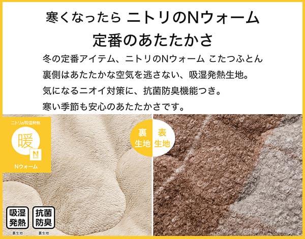 寒くなったらニトリのNウォーム定番のあたたかさ。冬の定番アイテム、ニトリのNウォームこたつふとん裏側はあたたかな空気を逃さない、吸湿発熱生地。気になるニオイ対策に、抗菌防臭機能付き。寒い季節も安心のあたたかさです。