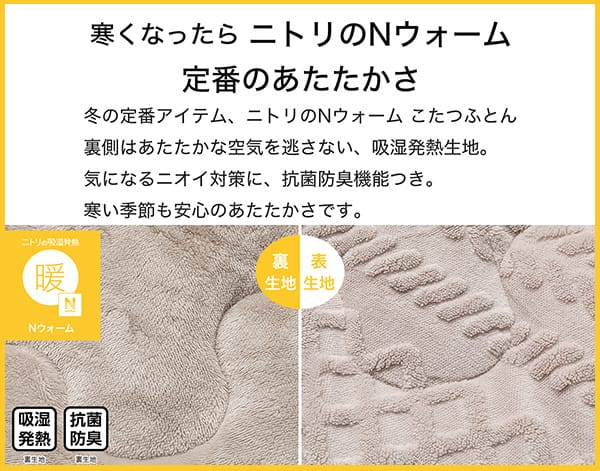 寒くなったらニトリのNウォーム定番のあたたかさ。冬の定番アイテム、ニトリのNウォームこたつふとん裏側はあたたかな空気を逃さない、吸湿発熱生地。気になるニオイ対策に、抗菌防臭機能付き。寒い季節も安心のあたたかさです。
