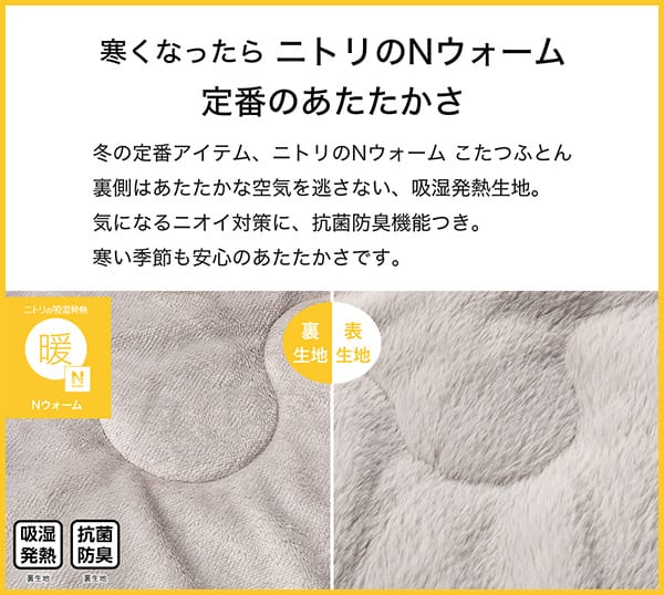 寒くなったらニトリのＮウォーム定番のあたたかさ。冬の定番アイテム、ニトリのＮウォームこたつふとん裏側はあたたかな空気を逃さない、吸湿発熱生地。気になるニオイ対策に、抗菌防臭機能つき。寒い季節も安心のあたたかさです。吸湿発熱（裏生地）、抗菌防臭（裏生地）