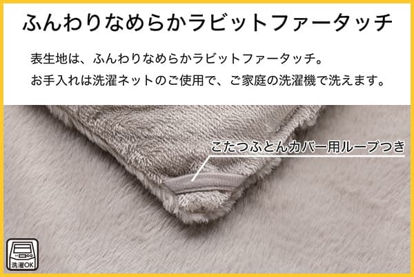 表生地はふんわりなめらかラビットファータッチ。お手入れは洗濯ネットのご使用で、ご家庭の洗濯機で洗えます。こたつふとんカバー用ループ付き。