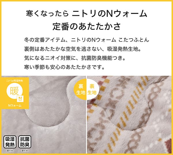 寒くなったらニトリのＮウォーム定番のあたたかさ。冬の定番アイテム、ニトリのＮウォームこたつふとん裏側はあたたかな空気を逃さない、吸湿発熱生地。気になるニオイ対策に、抗菌防臭機能つき。寒い季節も安心のあたたかさです。吸湿発熱（裏生地）、抗菌防臭（裏生地）
