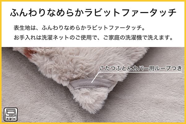 表生地は、ふんわりなめらかラビットファータッチ。お手入れは洗濯ネットのご使用で、ご家庭の洗濯機で洗えます。こたつふとんカバー用ループ付き。