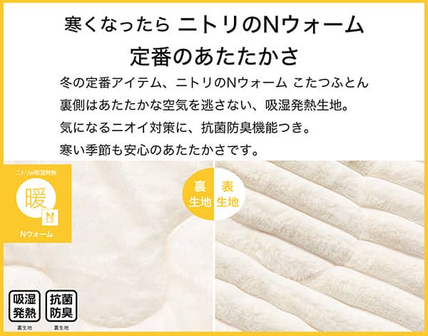 寒くなったらニトリのNウォーム定番のあたたかさ。冬の定番アイテム、ニトリのNウォームこたつふとん裏側はあたたかな空気を逃さない、吸湿発熱生地。気になるニオイ対策に、抗菌防臭機能付き。寒い季節も安心のあたたかさです。