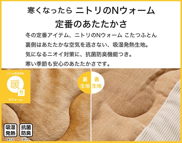寒くなったらニトリのNウォーム定番のあたたかさ。冬の定番アイテム、ニトリのNウォームこたつふとん裏側はあたたかな空気を逃さない、吸湿発熱生地。気になるニオイ対策に、抗菌防臭機能付き。寒い季節も安心のあたたかさです。