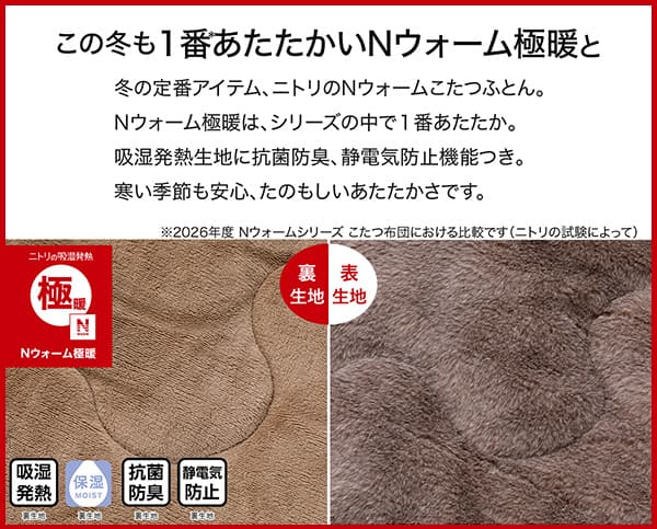 冬の定番アイテム、ニトリのＮウォームこたつふとん。Ｎウォーム極暖は、シリーズの中で1番あたたか。吸湿発熱生地に抗菌防臭、静電気防止機能つき。冬の季節も安心、たのもしいあたたかさです。吸湿発熱（裏生地）・保湿（裏生地）・抗菌防臭（裏生地）・静電気防止（裏生地）