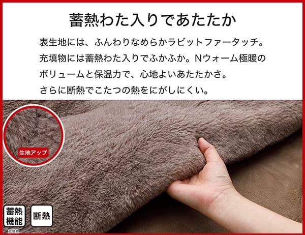 表生地には、ふんわりなめらかラビットファータッチ。充填物には蓄熱わた入りでふかふか。Ｎウォーム極暖のボリュームと保温力で、心地よいあたたかさ。さらに断熱でこたつの熱をにがしにくい。