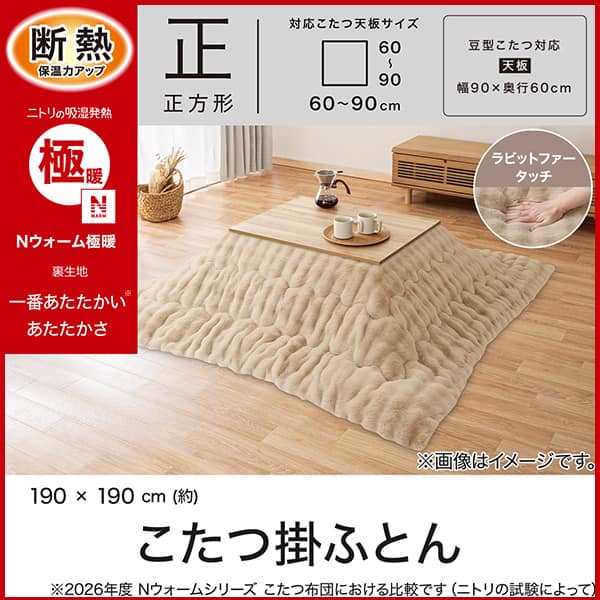断熱保温力アップ。ニトリの吸湿発熱Ｎウォーム極暖裏生地。1番あたたかいあたたかさ。※2026年度Ｎウォームシリーズこたつ布団における比較です（ニトリの試験によって）正方形対応こたつ天板サイズ幅・奥行60～90cm。豆型こたつ対応天板サイズ幅90×奥行60cm