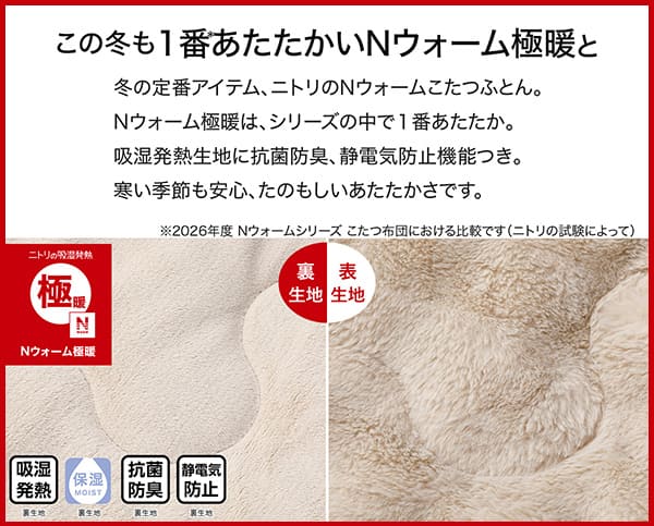 冬の定番アイテム、ニトリのＮウォームこたつふとん。Ｎウォーム極暖は、シリーズの中で1番あたたか。吸湿発熱生地に抗菌防臭、静電気防止機能つき。冬の季節も安心、たのもしいあたたかさです。吸湿発熱（裏生地）・保湿（裏生地）・抗菌防臭（裏生地）・静電気防止（裏生地）