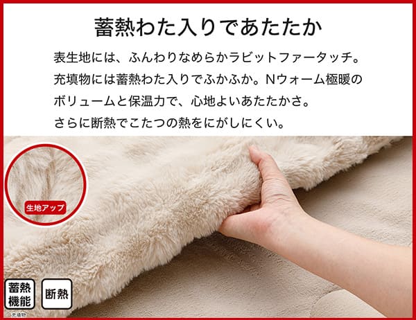 表生地には、ふんわりなめらかラビットファータッチ。充填物には蓄熱わた入りでふかふか。Ｎウォーム極暖のボリュームと保温力で、心地よいあたたかさ。さらに断熱でこたつの熱をにがしにくい。