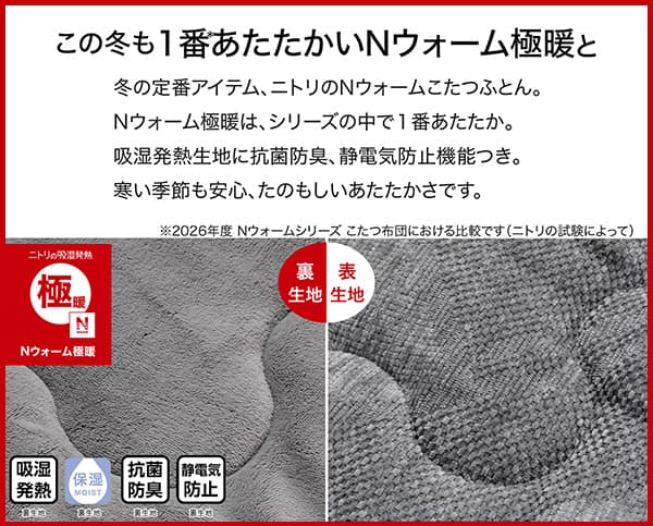 冬の定番アイテム、ニトリのＮウォームこたつふとん。Ｎウォーム極暖は、シリーズの中で1番あたたか。吸湿発熱生地に抗菌防臭、静電気防止機能つき。冬の季節も安心、たのもしいあたたかさです。吸湿発熱（裏生地）・保湿（裏生地）・抗菌防臭（裏生地）・静電気防止（裏生地）