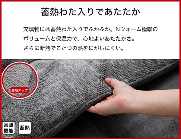充填物には蓄熱わた入りでふかふか。Ｎウォーム極暖のボリュームと保温力で、心地よいあたたかさ。さらに断熱でこたつの熱をにがしにくい。