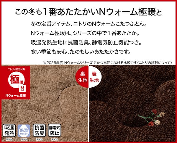 冬の定番アイテム、ニトリのＮウォームこたつふとん。Ｎウォーム極暖は、シリーズの中で1番あたたか。吸湿発熱生地に抗菌防臭、静電気防止機能つき。冬の季節も安心、たのもしいあたたかさです。吸湿発熱（裏生地）・保湿（裏生地）・抗菌防臭（裏生地）・静電気防止（裏生地）