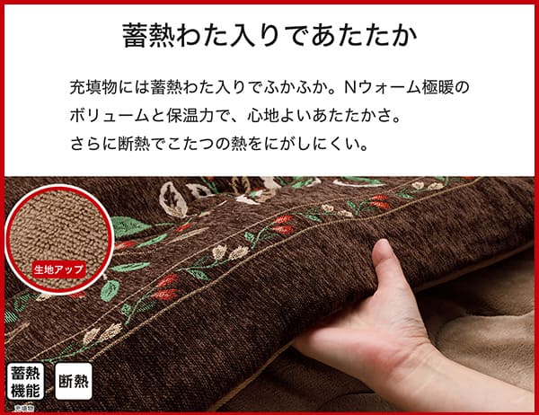 充填物には蓄熱わた入りでふかふか。Ｎウォーム極暖のボリュームと保温力で、心地よいあたたかさ。さらに断熱でこたつの熱をにがしにくい。