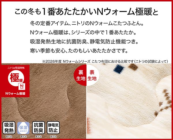 冬の定番アイテム、ニトリのＮウォームこたつふとん。Ｎウォーム極暖は、シリーズの中で1番あたたか。吸湿発熱生地に抗菌防臭、静電気防止機能つき。冬の季節も安心、たのもしいあたたかさです。吸湿発熱（裏生地）・保湿（裏生地）・抗菌防臭（裏生地）・静電気防止（裏生地）