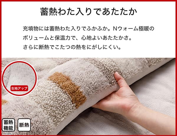 充填物には蓄熱わた入りでふかふか。Ｎウォーム極暖のボリュームと保温力で、心地よいあたたかさ。さらに断熱でこたつの熱をにがしにくい。