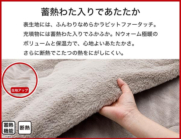表生地には、ふんわりなめらかラビットファータッチ。充填物には蓄熱わた入りでふかふか。Ｎウォーム極暖のボリュームと保温力で、心地よいあたたかさ。さらに断熱でこたつの熱をにがしにくい。