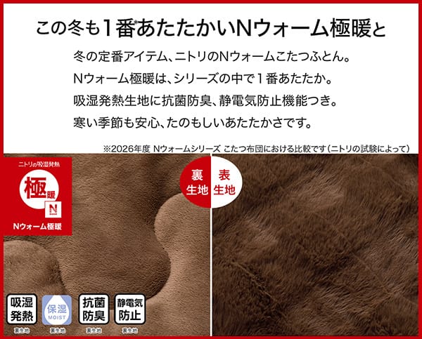 冬の定番アイテム、ニトリのＮウォームこたつふとん。Ｎウォーム極暖は、シリーズの中で1番あたたか。吸湿発熱生地に抗菌防臭、静電気防止機能つき。冬の季節も安心、たのもしいあたたかさです。吸湿発熱（裏生地）・保湿（裏生地）・抗菌防臭（裏生地）・静電気防止（裏生地）
