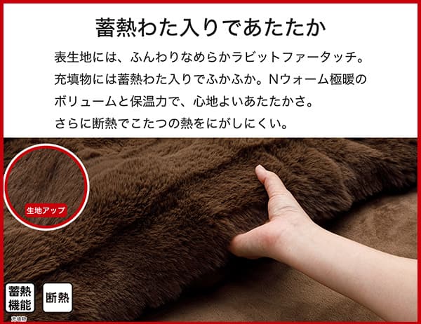 表生地には、ふんわりなめらかラビットファータッチ。充填物には蓄熱わた入りでふかふか。Ｎウォーム極暖のボリュームと保温力で、心地よいあたたかさ。さらに断熱でこたつの熱をにがしにくい。