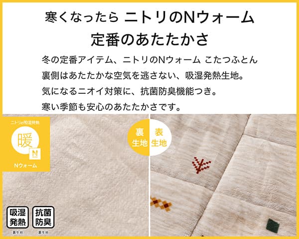 寒くなったらニトリのNウォーム定番のあたたかさ。冬の定番アイテム、ニトリのNウォームこたつふとん裏側はあたたかな空気を逃さない、吸湿発熱生地。気になるニオイ対策に、抗菌防臭機能付き。寒い季節も安心のあたたかさです。