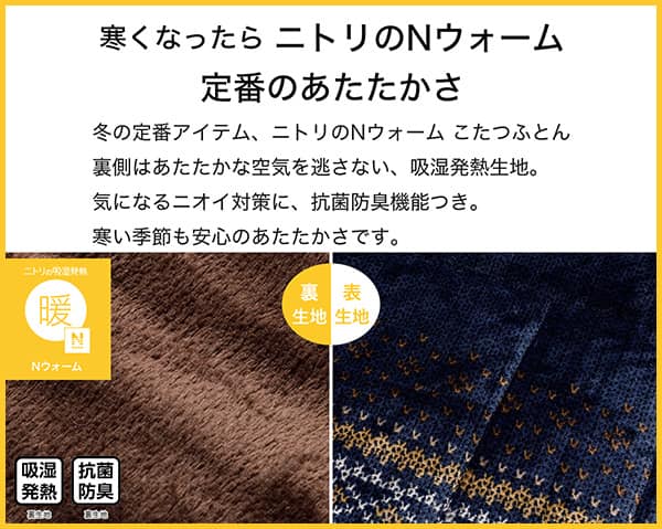 寒くなったらニトリのNウォーム定番のあたたかさ。冬の定番アイテム、ニトリのNウォームこたつふとん裏側はあたたかな空気を逃さない、吸湿発熱生地。気になるニオイ対策に、抗菌防臭機能付き。寒い季節も安心のあたたかさです。