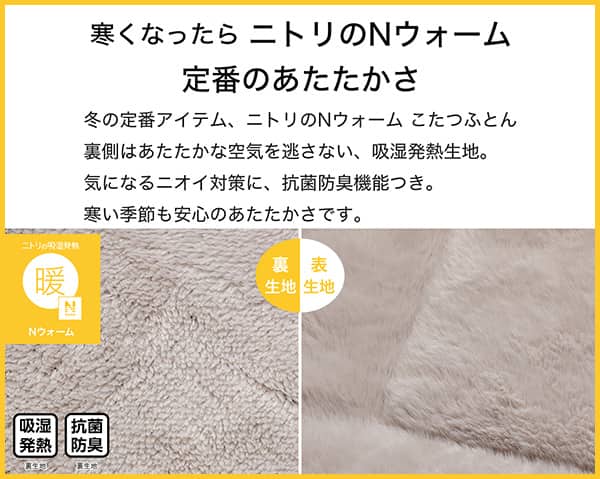 寒くなったらニトリのNウォーム定番のあたたかさ。冬の定番アイテム、ニトリのNウォームこたつふとん裏側はあたたかな空気を逃さない、吸湿発熱生地。気になるニオイ対策に、抗菌防臭機能付き。寒い季節も安心のあたたかさです。