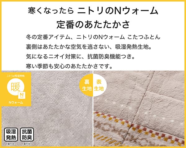 寒くなったらニトリのNウォーム定番のあたたかさ。冬の定番アイテム、ニトリのNウォームこたつふとん裏側はあたたかな空気を逃さない、吸湿発熱生地。気になるニオイ対策に、抗菌防臭機能付き。寒い季節も安心のあたたかさです。