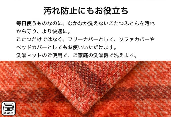 汚れ防止にもお役立ち。毎日使うものなのになかなか洗えないこたつ布団を汚れから守り、より快適に。こたつだけではなく、フリーカバーとしてソファカバーやベッドカバーとしてもお使いいただけます。洗濯ネットのご使用で、ご家庭の洗濯機で洗えます。