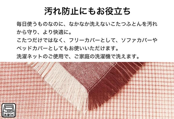 汚れ防止にもお役立ち。毎日使うものなのになかなか洗えないこたつ布団を汚れから守り、より快適に。こたつだけではなく、フリーカバーとしてソファカバーやベッドカバーとしてもお使いいただけます。洗濯ネットのご使用で、ご家庭の洗濯機で洗えます。