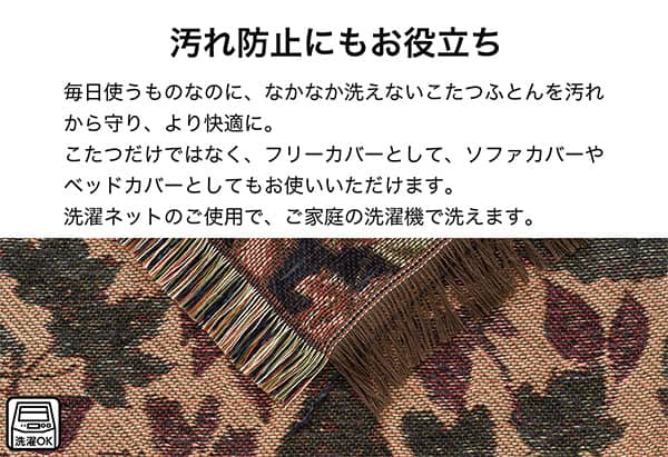 汚れ防止にもお役立ち。毎日使うものなのになかなか洗えないこたつ布団を汚れから守り、より快適に。こたつだけではなく、フリーカバーとしてソファカバーやベッドカバーとしてもお使いいただけます。洗濯ネットのご使用で、ご家庭の洗濯機で洗えます。