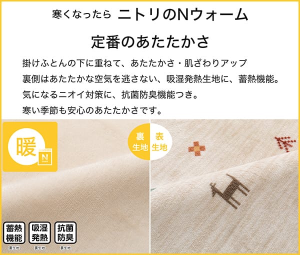 寒くなったらニトリのNウォーム定番のあたたかさ。掛ふとんの下に重ねて、あたたかさ・肌ざわりアップ。裏側はあたたかな空気を逃さない、吸湿発熱生地に蓄熱機能。気になるニオイ対策に、抗菌防臭付き。寒い季節も安心のあたたかさです。