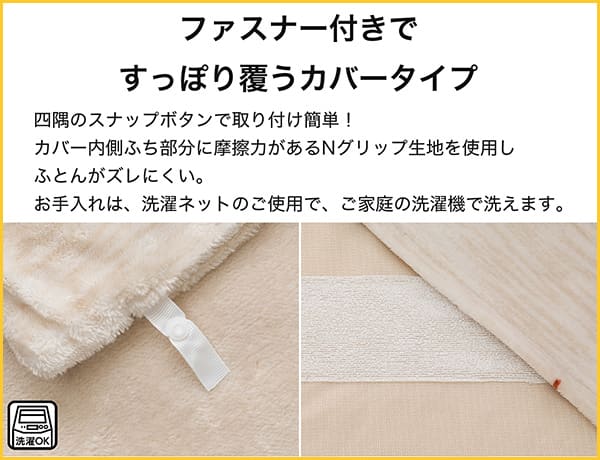 四角にスナップボタンで取り付け簡単！カバー内側ふち部分に摩擦力があるNグリップ生地を使用し布団がズレにくい。お手入れは、洗濯ネットのご使用で、ご家庭の洗濯機で洗えます。