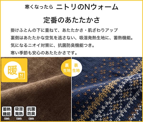 寒くなったらニトリのNウォーム定番のあたたかさ。掛ふとんの下に重ねて、あたたかさ・肌ざわりアップ。裏側はあたたかな空気を逃さない、吸湿発熱生地に蓄熱機能。気になるニオイ対策に、抗菌防臭付き。寒い季節も安心のあたたかさです。