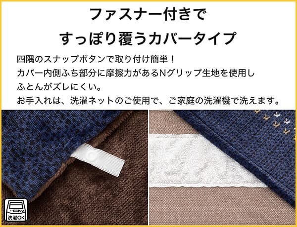 四角にスナップボタンで取り付け簡単！カバー内側ふち部分に摩擦力があるNグリップ生地を使用し布団がズレにくい。お手入れは、洗濯ネットのご使用で、ご家庭の洗濯機で洗えます。