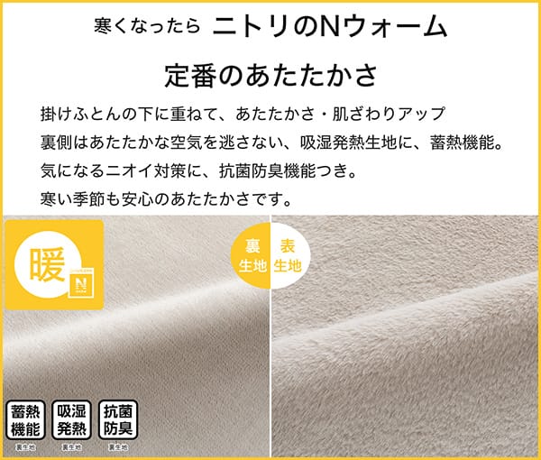 寒くなったらニトリのNウォーム定番のあたたかさ。掛ふとんの下に重ねて、あたたかさ・肌ざわりアップ。裏側はあたたかな空気を逃さない、吸湿発熱生地に蓄熱機能。気になるニオイ対策に、抗菌防臭付き。寒い季節も安心のあたたかさです。